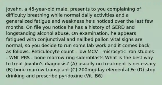 Jovahn, a 45-year-old male, presents to you complaining of difficulty breathing while normal daily activities and a generalized fatigue and weakness he's noticed over the last few months. On file you notice he has a history of GERD and longstanding alcohol abuse. On examination, he appears fatigued with conjunctival and nailbed pallor. Vital signs are normal, so you decide to run some lab work and it comes back as follows: Reticulocyte count - low MCV - microcytic Iron studies - WNL PBS - bone marrow ring sideroblasts What is the best way to treat Jovahn's diagnosis? (A) usually no treatment is necessary (B) bone marrow transplant (C) 200mg/day elemental Fe (D) stop drinking and prescribe pyridoxine (Vit. B6)