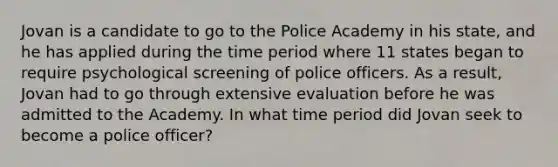 Jovan is a candidate to go to the Police Academy in his state, and he has applied during the time period where 11 states began to require psychological screening of police officers. As a result, Jovan had to go through extensive evaluation before he was admitted to the Academy. In what time period did Jovan seek to become a police officer?