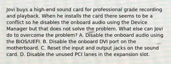 Jovi buys a high-end sound card for professional grade recording and playback. When he installs the card there seems to be a conflict so he disables the onboard audio using the Device Manager but that does not solve the problem. What else can Jovi do to overcome the problem? A. Disable the onboard audio using the BIOS/UEFI. B. Disable the onboard DVI port on the motherboard. C. Reset the input and output jacks on the sound card. D. Disable the unused PCI lanes in the expansion slot.