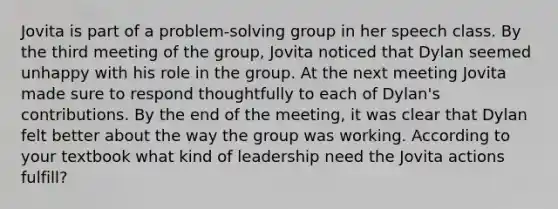 Jovita is part of a problem-solving group in her speech class. By the third meeting of the group, Jovita noticed that Dylan seemed unhappy with his role in the group. At the next meeting Jovita made sure to respond thoughtfully to each of Dylan's contributions. By the end of the meeting, it was clear that Dylan felt better about the way the group was working. According to your textbook what kind of leadership need the Jovita actions fulfill?