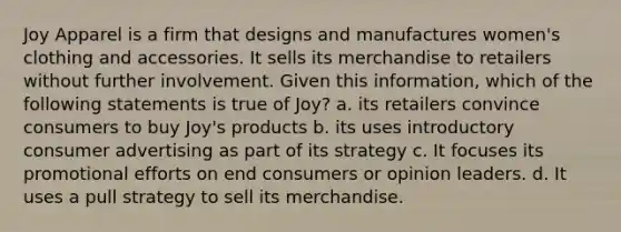 Joy Apparel is a firm that designs and manufactures women's clothing and accessories. It sells its merchandise to retailers without further involvement. Given this information, which of the following statements is true of Joy? a. its retailers convince consumers to buy Joy's products b. its uses introductory consumer advertising as part of its strategy c. It focuses its promotional efforts on end consumers or opinion leaders. d. It uses a pull strategy to sell its merchandise.