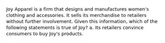 Joy Apparel is a firm that designs and manufactures women's clothing and accessories. It sells its merchandise to retailers without further involvement. Given this information, which of the following statements is true of Joy? a. Its retailers convince consumers to buy Joy's products.