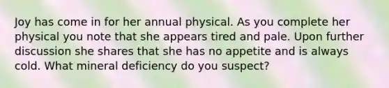 Joy has come in for her annual physical. As you complete her physical you note that she appears tired and pale. Upon further discussion she shares that she has no appetite and is always cold. What mineral deficiency do you suspect?