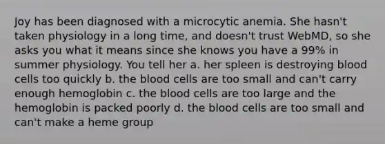 Joy has been diagnosed with a microcytic anemia. She hasn't taken physiology in a long time, and doesn't trust WebMD, so she asks you what it means since she knows you have a 99% in summer physiology. You tell her a. her spleen is destroying blood cells too quickly b. the blood cells are too small and can't carry enough hemoglobin c. the blood cells are too large and the hemoglobin is packed poorly d. the blood cells are too small and can't make a heme group