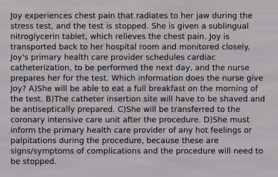 Joy experiences chest pain that radiates to her jaw during the stress test, and the test is stopped. She is given a sublingual nitroglycerin tablet, which relieves the chest pain. Joy is transported back to her hospital room and monitored closely. Joy's primary health care provider schedules cardiac catheterization, to be performed the next day, and the nurse prepares her for the test. Which information does the nurse give Joy? A)She will be able to eat a full breakfast on the morning of the test. B)The catheter insertion site will have to be shaved and be antiseptically prepared. C)She will be transferred to the coronary intensive care unit after the procedure. D)She must inform the primary health care provider of any hot feelings or palpitations during the procedure, because these are signs/symptoms of complications and the procedure will need to be stopped.