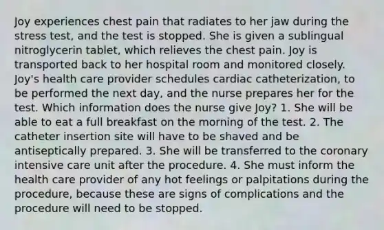 Joy experiences chest pain that radiates to her jaw during the stress test, and the test is stopped. She is given a sublingual nitroglycerin tablet, which relieves the chest pain. Joy is transported back to her hospital room and monitored closely. Joy's health care provider schedules cardiac catheterization, to be performed the next day, and the nurse prepares her for the test. Which information does the nurse give Joy? 1. She will be able to eat a full breakfast on the morning of the test. 2. The catheter insertion site will have to be shaved and be antiseptically prepared. 3. She will be transferred to the coronary intensive care unit after the procedure. 4. She must inform the health care provider of any hot feelings or palpitations during the procedure, because these are signs of complications and the procedure will need to be stopped.