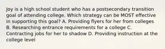 Joy is a high school student who has a postsecondary transition goal of attending college. Which strategy can be MOST effective in supporting this goal? A. Providing flyers for her from colleges B. Researching entrance requirements for a college C. Contracting jobs for her to shadow D. Providing instruction at the college level