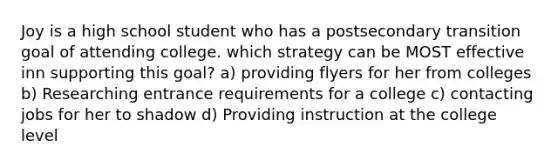 Joy is a high school student who has a postsecondary transition goal of attending college. which strategy can be MOST effective inn supporting this goal? a) providing flyers for her from colleges b) Researching entrance requirements for a college c) contacting jobs for her to shadow d) Providing instruction at the college level