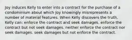 Joy induces Kelly to enter into a contract for the purchase of a condominium about which Joy knowingly misrepresents a number of material features. When Kelly discovers the truth, Kelly can: enforce the contract and seek damages. enforce the contract but not seek damages. neither enforce the contract nor seek damages. seek damages but not enforce the contract.