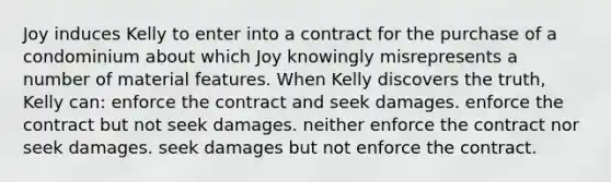 Joy induces Kelly to enter into a contract for the purchase of a condominium about which Joy knowingly misrepresents a number of material features. When Kelly discovers the truth, Kelly can: enforce the contract and seek damages. enforce the contract but not seek damages. neither enforce the contract nor seek damages. seek damages but not enforce the contract.