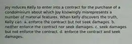 joy induces Kelly to enter into a contract for the purchase of a condominium about which Joy knowingly misrepresents a number of material features. When Kelly discovers the truth, Kelly can: a. enforce the contract but not seek damages. b. neither enforce the contract nor seek damages. c. seek damages but not enforce the contract. d. enforce the contract and seek damages.