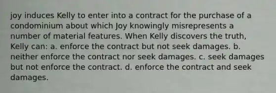 joy induces Kelly to enter into a contract for the purchase of a condominium about which Joy knowingly misrepresents a number of material features. When Kelly discovers the truth, Kelly can: a. enforce the contract but not seek damages. b. neither enforce the contract nor seek damages. c. seek damages but not enforce the contract. d. enforce the contract and seek damages.