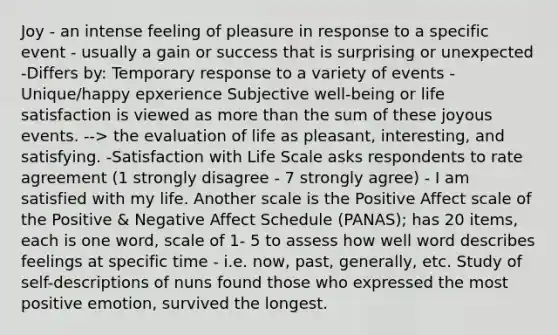 Joy - an intense feeling of pleasure in response to a specific event - usually a gain or success that is surprising or unexpected -Differs by: Temporary response to a variety of events -Unique/happy epxerience Subjective well-being or life satisfaction is viewed as more than the sum of these joyous events. --> the evaluation of life as pleasant, interesting, and satisfying. -Satisfaction with Life Scale asks respondents to rate agreement (1 strongly disagree - 7 strongly agree) - I am satisfied with my life. Another scale is the Positive Affect scale of the Positive & Negative Affect Schedule (PANAS); has 20 items, each is one word, scale of 1- 5 to assess how well word describes feelings at specific time - i.e. now, past, generally, etc. Study of self-descriptions of nuns found those who expressed the most positive emotion, survived the longest.