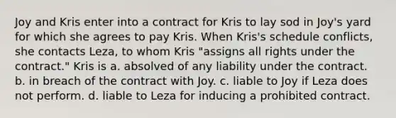 Joy and Kris enter into a contract for Kris to lay sod in Joy's yard for which she agrees to pay Kris. When Kris's schedule conflicts, she contacts Leza, to whom Kris "assigns all rights under the contract." Kris is a. absolved of any liability under the contract. b. in breach of the contract with Joy. c. liable to Joy if Leza does not perform. d. liable to Leza for inducing a prohibited contract.