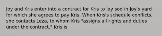 Joy and Kris enter into a contract for Kris to lay sod in Joy's yard for which she agrees to pay Kris. When Kris's schedule conflicts, she contacts Leza, to whom Kris "assigns all rights and duties under the contract." Kris is