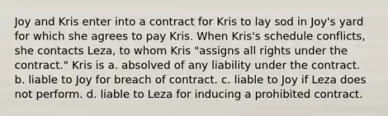 Joy and Kris enter into a contract for Kris to lay sod in Joy's yard for which she agrees to pay Kris. When Kris's schedule conflicts, she contacts Leza, to whom Kris "assigns all rights under the contract." Kris is a. absolved of any liability under the contract. b. liable to Joy for breach of contract. c. liable to Joy if Leza does not perform. d. liable to Leza for inducing a prohibited contract.