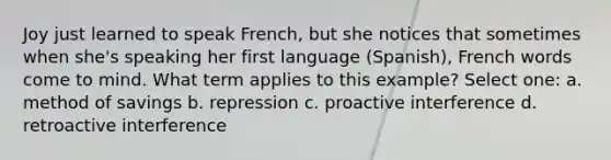 Joy just learned to speak French, but she notices that sometimes when she's speaking her first language (Spanish), French words come to mind. What term applies to this example? Select one: a. method of savings b. repression c. proactive interference d. retroactive interference