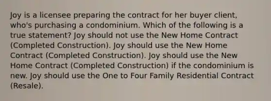 Joy is a licensee preparing the contract for her buyer client, who's purchasing a condominium. Which of the following is a true statement? Joy should not use the New Home Contract (Completed Construction). Joy should use the New Home Contract (Completed Construction). Joy should use the New Home Contract (Completed Construction) if the condominium is new. Joy should use the One to Four Family Residential Contract (Resale).