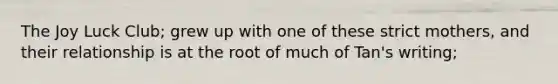 The Joy Luck Club; grew up with one of these strict mothers, and their relationship is at the root of much of Tan's writing;
