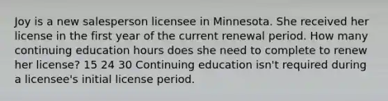 Joy is a new salesperson licensee in Minnesota. She received her license in the first year of the current renewal period. How many continuing education hours does she need to complete to renew her license? 15 24 30 Continuing education isn't required during a licensee's initial license period.