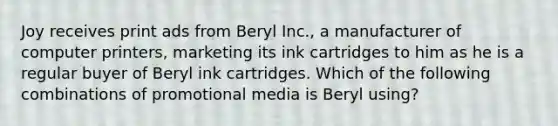 Joy receives print ads from Beryl Inc., a manufacturer of computer printers, marketing its ink cartridges to him as he is a regular buyer of Beryl ink cartridges. Which of the following combinations of promotional media is Beryl using?