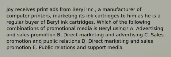 Joy receives print ads from Beryl Inc., a manufacturer of computer printers, marketing its ink cartridges to him as he is a regular buyer of Beryl ink cartridges. Which of the following combinations of promotional media is Beryl using? A. Advertising and sales promotion B. Direct marketing and advertising C. Sales promotion and public relations D. Direct marketing and sales promotion E. Public relations and support media