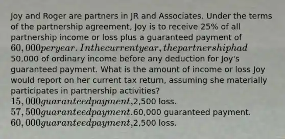 Joy and Roger are partners in JR and Associates. Under the terms of the partnership agreement, Joy is to receive 25% of all partnership income or loss plus a guaranteed payment of 60,000 per year. In the current year, the partnership had50,000 of ordinary income before any deduction for Joy's guaranteed payment. What is the amount of income or loss Joy would report on her current tax return, assuming she materially participates in partnership activities? 15,000 guaranteed payment,2,500 loss. 57,500 guaranteed payment.60,000 guaranteed payment. 60,000 guaranteed payment,2,500 loss.