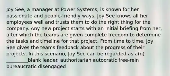 Joy See, a manager at Power Systems, is known for her passionate and people-friendly ways. Joy See knows all her employees well and trusts them to do the right thing for the company. Any new project starts with an initial briefing from her, after which the teams are given complete freedom to determine the tasks and timeline for that project. From time to time, Joy See gives the teams feedback about the progress of their projects. In this scenario, Joy See can be regarded as a(n) _________blank leader. authoritarian autocratic free-rein bureaucratic disengaged