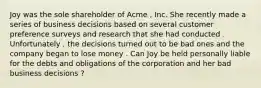 Joy was the sole shareholder of Acme , Inc. She recently made a series of business decisions based on several customer preference surveys and research that she had conducted . Unfortunately , the decisions turned out to be bad ones and the company began to lose money . Can Joy be held personally liable for the debts and obligations of the corporation and her bad business decisions ?