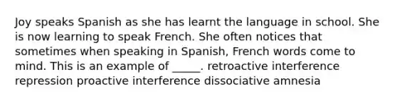 Joy speaks Spanish as she has learnt the language in school. She is now learning to speak French. She often notices that sometimes when speaking in Spanish, French words come to mind. This is an example of _____.​ ​retroactive interference ​repression ​proactive interference ​dissociative amnesia