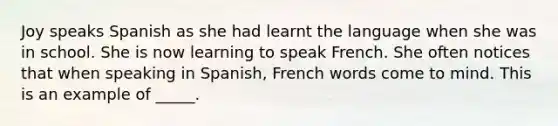 Joy speaks Spanish as she had learnt the language when she was in school. She is now learning to speak French. She often notices that when speaking in Spanish, French words come to mind. This is an example of _____.