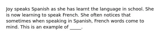 Joy speaks Spanish as she has learnt the language in school. She is now learning to speak French. She often notices that sometimes when speaking in Spanish, French words come to mind. This is an example of _____.