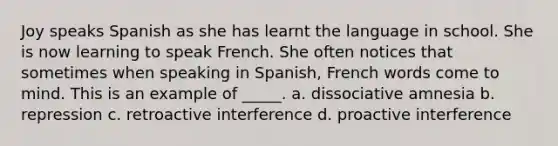 Joy speaks Spanish as she has learnt the language in school. She is now learning to speak French. She often notices that sometimes when speaking in Spanish, French words come to mind. This is an example of _____. a. dissociative amnesia b. repression c. retroactive interference d. proactive interference