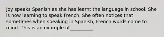 Joy speaks Spanish as she has learnt the language in school. She is now learning to speak French. She often notices that sometimes when speaking in Spanish, French words come to mind. This is an example of__________.