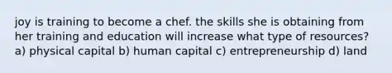 joy is training to become a chef. the skills she is obtaining from her training and education will increase what type of resources? a) physical capital b) human capital c) entrepreneurship d) land