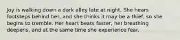 Joy is walking down a dark alley late at night. She hears footsteps behind her, and she thinks it may be a thief, so she begins to tremble. Her heart beats faster, her breathing deepens, and at the same time she experience fear.