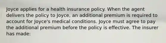 Joyce applies for a health insurance policy. When the agent delivers the policy to Joyce, an additional premium is required to account for Joyce's medical conditions. Joyce must agree to pay the additional premium before the policy is effective. The insurer has made: