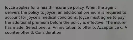 Joyce applies for a health insurance policy. When the agent delivers the policy to Joyce, an additional premium is required to account for Joyce's medical conditions. Joyce must agree to pay the additional premium before the policy is effective. The insurer has made: Select one: a. An invitation to offer b. Acceptance c. A counter-offer d. Consideration