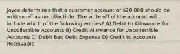 Joyce determines that a customer account of 20,000 should be written off as uncollectible. The write off of the account will include which of the following entries? A) Debit to Allowance for Uncollectible Accounts B) Credit Allowance for Uncollectible Accounts C) Debit Bad Debt Expense D) Credit to Accounts Receivable