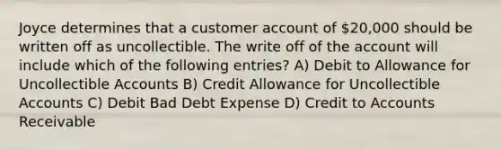 Joyce determines that a customer account of 20,000 should be written off as uncollectible. The write off of the account will include which of the following entries? A) Debit to Allowance for Uncollectible Accounts B) Credit Allowance for Uncollectible Accounts C) Debit Bad Debt Expense D) Credit to Accounts Receivable