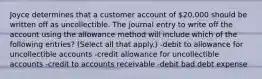 Joyce determines that a customer account of 20,000 should be written off as uncollectible. The journal entry to write off the account using the allowance method will include which of the following entries? (Select all that apply.) -debit to allowance for uncollectible accounts -credit allowance for uncollectible accounts -credit to accounts receivable -debit bad debt expense