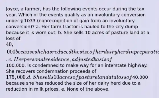 Joyce, a farmer, has the following events occur during the tax year. Which of the events qualify as an involuntary conversion under § 1033 (nonrecognition of gain from an involuntary conversion)? a. Her farm tractor is hauled to the city dump because it is worn out. b. She sells 10 acres of pasture land at a loss of 40,000 because she has reduced the size of her dairy herd in preparation for her retirement. c. Her personal residence, adjusted basis of100,000, is condemned to make way for an interstate highway. She recovers condemnation proceeds of 175,000. d. She sells 10 acres of pasture land at a loss of40,000 because she has reduced the size of her dairy herd due to a reduction in milk prices. e. None of the above.