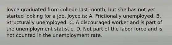 Joyce graduated from college last month, but she has not yet started looking for a job. Joyce is: A. Frictionally unemployed. B. Structurally unemployed. C. A discouraged worker and is part of the unemployment statistic. D. Not part of the labor force and is not counted in the <a href='https://www.questionai.com/knowledge/kh7PJ5HsOk-unemployment-rate' class='anchor-knowledge'>unemployment rate</a>.