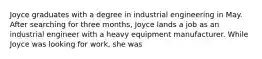 Joyce graduates with a degree in industrial engineering in May. After searching for three months, Joyce lands a job as an industrial engineer with a heavy equipment manufacturer. While Joyce was looking for work, she was