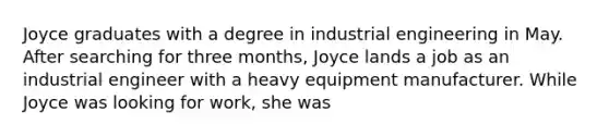 Joyce graduates with a degree in industrial engineering in May. After searching for three months, Joyce lands a job as an industrial engineer with a heavy equipment manufacturer. While Joyce was looking for work, she was