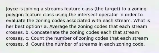 Joyce is joining a streams feature class (the target) to a zoning polygon feature class using the intersect operator in order to evaluate the zoning codes associated with each stream. What is her best option? a. Average the zoning codes that each stream crosses. b. Concatenate the zoning codes each that stream crosses. c. Count the number of zoning codes that each stream crosses. d. Count the number of streams in each zoning code.