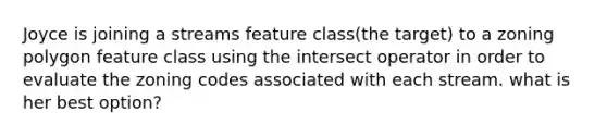 Joyce is joining a streams feature class(the target) to a zoning polygon feature class using the intersect operator in order to evaluate the zoning codes associated with each stream. what is her best option?