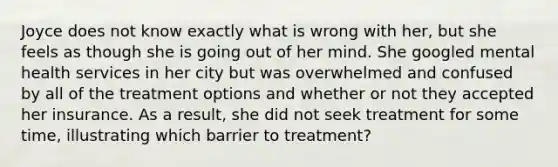 Joyce does not know exactly what is wrong with her, but she feels as though she is going out of her mind. She googled mental health services in her city but was overwhelmed and confused by all of the treatment options and whether or not they accepted her insurance. As a result, she did not seek treatment for some time, illustrating which barrier to treatment?