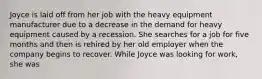 Joyce is laid off from her job with the heavy equipment manufacturer due to a decrease in the demand for heavy equipment caused by a recession. She searches for a job for five months and then is rehired by her old employer when the company begins to recover. While Joyce was looking for work, she was