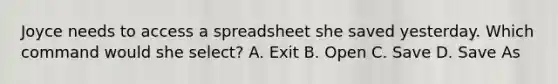 Joyce needs to access a spreadsheet she saved yesterday. Which command would she select? A. Exit B. Open C. Save D. Save As